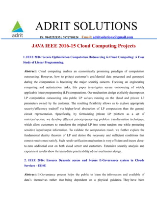 ADRIT SOLUTIONS
Ph: 9845252155 ; 7676768124 Email: adritsolutions@gmail.com
JAVA IEEE 2016-15 Cloud Computing Projects
1. IEEE 2016: Secure Optimization Computation Outsourcing in Cloud Computing: A Case
Study of Linear Programming.
Abstract: Cloud computing enables an economically promising paradigm of computation
outsourcing. However, how to protect customer’s confidential data processed and generated
during the computation is becoming the major security concern. Focusing on engineering
computing and optimization tasks, this paper investigates secure outsourcing of widely
applicable linear programming (LP) computations. Our mechanism design explicitly decomposes
LP computation outsourcing into public LP solvers running on the cloud and private LP
parameters owned by the customer. The resulting flexibility allows us to explore appropriate
security/efficiency tradeoff via higher-level abstraction of LP computation than the general
circuit representation. Specifically, by formulating private LP problem as a set of
matrices/vectors, we develop efficient privacy-preserving problem transformation techniques,
which allow customers to transform the original LP into some random one while protecting
sensitive input/output information. To validate the computation result, we further explore the
fundamental duality theorem of LP and derive the necessary and sufficient conditions that
correct results must satisfy. Such result verification mechanism is very efficient and incurs close-
to-zero additional cost on both cloud server and customers. Extensive security analysis and
experiment results show the immediate practicability of our mechanism design.
2. IEEE 2016: Ensures Dynamic access and Secure E-Governance system in Clouds
Services – EDSE
Abstract: E-Governance process helps the public to learn the information and available of
data’s themselves rather than being dependent on a physical guidance. They have been
 