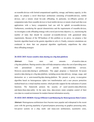 on wearable devices with limited computational capability, storage, and battery capacity, in this
paper, we propose a novel three-layer architecture consisting of wearable devices, mobile
devices, and a remote cloud for code offloading. In particular, we offload a portion of
computation tasks from wearable devices to local mobile devices or remote cloud such that even
applications with a heavy computation load can still be upheld on wearable devices.
Furthermore, considering the special characteristics and the requirements of wearable devices,
we investigate a code offloading strategy with a novel just-in-time objective, i.e., maximizing the
number of tasks that should be executed on wearable devices with guaranteed delay
requirements. Because of the NP-hardness of this problem as we prove, we propose a fast
heuristic algorithm based on the genetic algorithm to solve it. Finally, extensive simulations are
conducted to show that our proposed algorithm significantly outperforms the other
three offloading strategies
28. IEEE 2015: Secure sensitive data sharing on a big data platform
Abstract: Users store vast amounts of sensitive data on
a big data platform. Sharing sensitive data will help enterprises reduce the cost of providing users
with personalized services and provide value-added data services.
However, secure data sharing is problematic. This paper proposes a framework for secure
sensitive data sharing on a big data platform, including secure data delivery, storage, usage, and
destruction on a semi-trusted big data sharing platform. We present a proxy re-encryption
algorithm based on heterogeneous cipher text transformation and a user process protection
method based on a virtual machine monitor, which provides support for the realization of system
functions. The framework protects the security of users' sensitive data effectively
and shares these data safely. At the same time, data owners retain complete control of their
own data in a sound environment for modern Internet information security.
29. IEEE 2015: HEROS: Energy-Efficient Load Balancing for Heterogeneous Data Centers
Abstract: Heterogeneous architectures have become more popular and widespread in the recent
years with the growing popularity of general-purpose processing on graphics processing units,
low-power systems on a chip, multi- and many-core architectures, asymmetric cores,
 