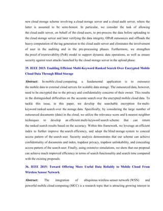 new cloud storage scheme involving a cloud storage server and a cloud audit server, where the
latter is assumed to be semi-honest. In particular, we consider the task of allowing
the cloud audit server, on behalf of the cloud users, to pre-process the data before uploading to
the cloud storage server and later verifying the data integrity. OPoR outsources and offloads the
heavy computation of the tag generation to the cloud audit server and eliminates the involvement
of user in the auditing and in the pre-processing phases. Furthermore, we strengthen
the proof of irretrievability (PoR) model to support dynamic data operations, as well as ensure
security against reset attacks launched by the cloud storage server in the upload phase.
35. IEEE 2015: Enabling Efficient Multi-Keyword Ranked Search Over Encrypted Mobile
Cloud Data Through Blind Storage
Abstract: In mobile cloud computing, a fundamental application is to outsource
the mobile data to external cloud servers for scalable data storage. The outsourced data, however,
need to be encrypted due to the privacy and confidentiality concerns of their owner. This results
in the distinguished difficulties on the accurate search over the encrypted mobile cloud data. To
tackle this issue, in this paper, we develop the searchable encryption for multi-
keyword ranked search over the storage data. Specifically, by considering the large number of
outsourced documents (data) in the cloud, we utilize the relevance score and k-nearest neighbor
techniques to develop an efficient multi-keyword search scheme that can return
the ranked search results based on the accuracy. Within this framework, we leverage an efficient
index to further improve the search efficiency, and adopt the blind storage system to conceal
access pattern of the search user. Security analysis demonstrates that our scheme can achieve
confidentiality of documents and index, trapdoor privacy, trapdoor unlinkability, and concealing
access pattern of the search user. Finally, using extensive simulations, we show that our proposal
can achieve much improved efficiency in terms of search functionality and search time compared
with the existing proposals.
36. IEEE 2015: Toward Offering More Useful Data Reliably to Mobile Cloud From
Wireless Sensor Network
Abstract: The integration of ubiquitous wireless sensor network (WSN) and
powerful mobile cloud computing (MCC) is a research topic that is attracting growing interest in
 