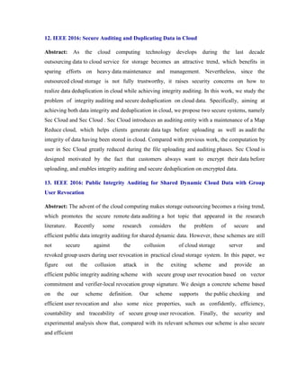 12. IEEE 2016: Secure Auditing and Duplicating Data in Cloud
Abstract: As the cloud computing technology develops during the last decade
outsourcing data to cloud service for storage becomes an attractive trend, which benefits in
sparing efforts on heavy data maintenance and management. Nevertheless, since the
outsourced cloud storage is not fully trustworthy, it raises security concerns on how to
realize data deduplication in cloud while achieving integrity auditing. In this work, we study the
problem of integrity auditing and secure deduplication on cloud data. Specifically, aiming at
achieving both data integrity and deduplication in cloud, we propose two secure systems, namely
Sec Cloud and Sec Cloud . Sec Cloud introduces an auditing entity with a maintenance of a Map
Reduce cloud, which helps clients generate data tags before uploading as well as audit the
integrity of data having been stored in cloud. Compared with previous work, the computation by
user in Sec Cloud greatly reduced during the file uploading and auditing phases. Sec Cloud is
designed motivated by the fact that customers always want to encrypt their data before
uploading, and enables integrity auditing and secure deduplication on encrypted data.
13. IEEE 2016: Public Integrity Auditing for Shared Dynamic Cloud Data with Group
User Revocation
Abstract: The advent of the cloud computing makes storage outsourcing becomes a rising trend,
which promotes the secure remote data auditing a hot topic that appeared in the research
literature. Recently some research considers the problem of secure and
efficient public data integrity auditing for shared dynamic data. However, these schemes are still
not secure against the collusion of cloud storage server and
revoked group users during user revocation in practical cloud storage system. In this paper, we
figure out the collusion attack in the exiting scheme and provide an
efficient public integrity auditing scheme with secure group user revocation based on vector
commitment and verifier-local revocation group signature. We design a concrete scheme based
on the our scheme definition. Our scheme supports the public checking and
efficient user revocation and also some nice properties, such as confidently, efficiency,
countability and traceability of secure group user revocation. Finally, the security and
experimental analysis show that, compared with its relevant schemes our scheme is also secure
and efficient
 