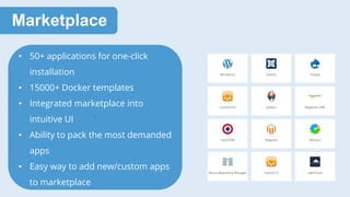 Marketplace
• 50+ applications for one-click
installation
• 15000+ Docker templates
• Integrated marketplace into
intuitive UI
• Ability to pack the most demanded
apps
• Easy way to add new/custom apps
to marketplace
 