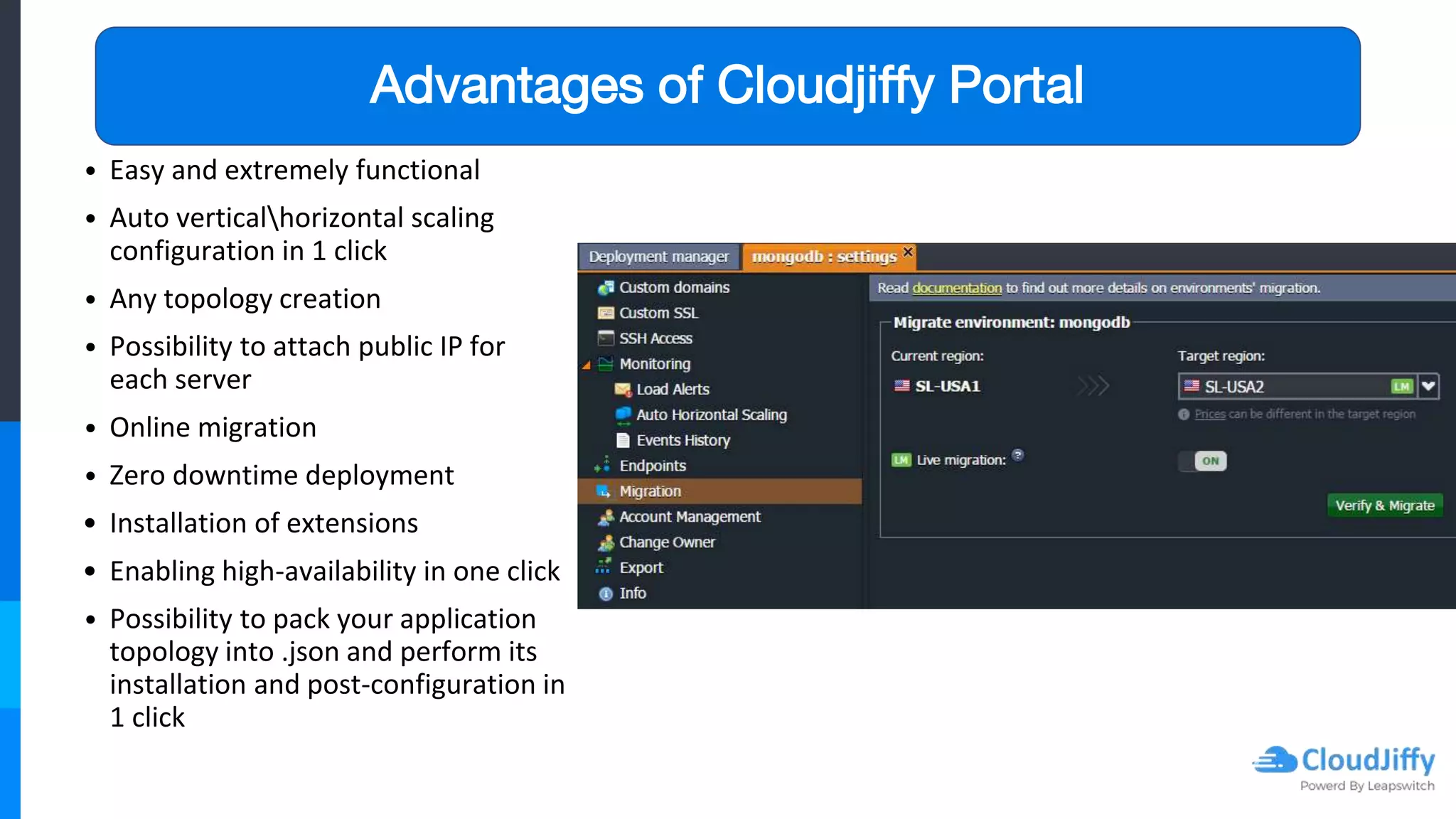 Advantages of Cloudjiffy Portal
• Easy and extremely functional
• Auto verticalhorizontal scaling
configuration in 1 click
• Any topology creation
• Possibility to attach public IP for
each server
• Online migration
• Zero downtime deployment
• Installation of extensions
• Enabling high-availability in one click
• Possibility to pack your application
topology into .json and perform its
installation and post-configuration in
1 click
 