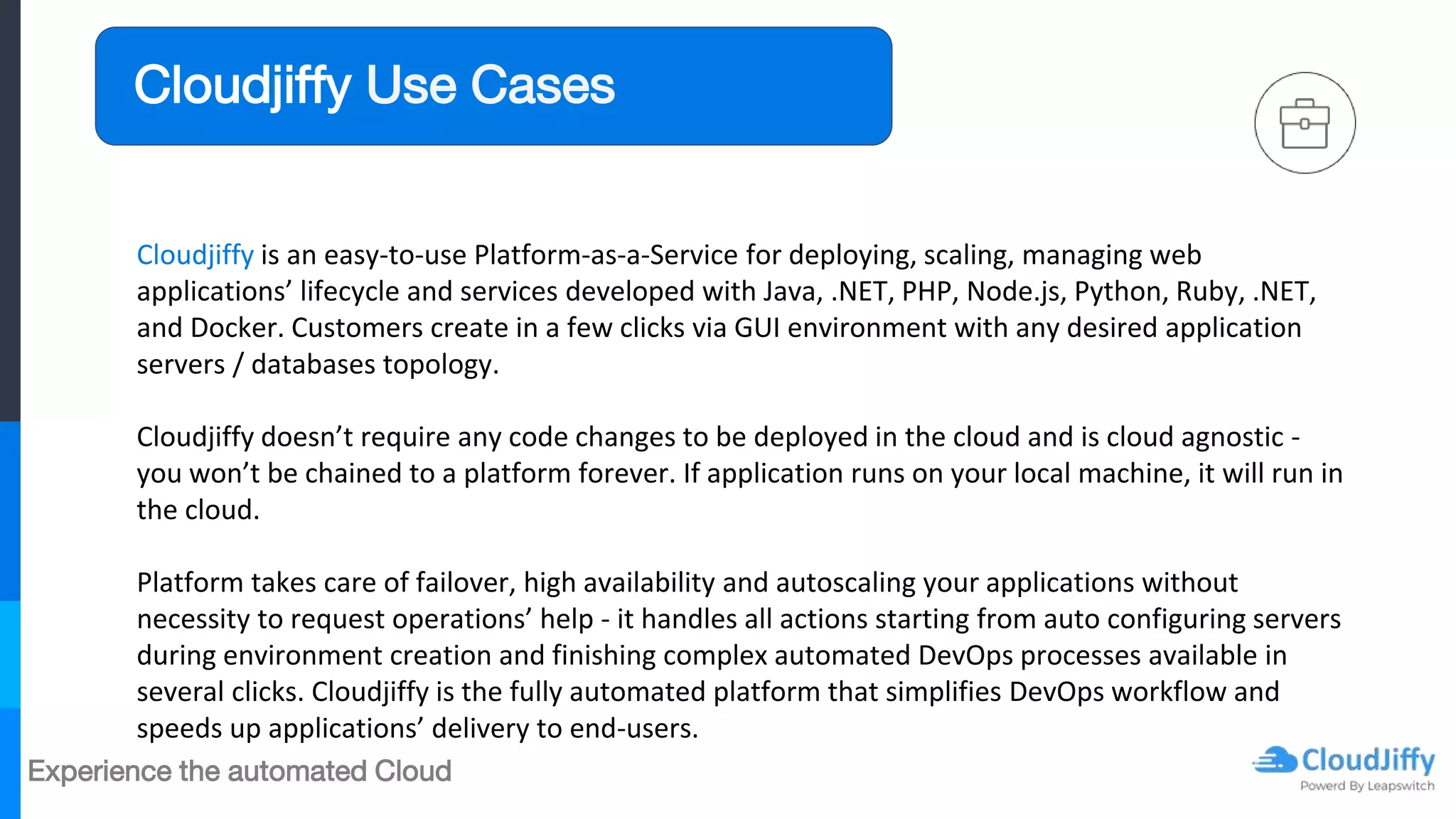 Experience the automated Cloud
Cloudjiffy is an easy-to-use Platform-as-a-Service for deploying, scaling, managing web
applications’ lifecycle and services developed with Java, .NET, PHP, Node.js, Python, Ruby, .NET,
and Docker. Customers create in a few clicks via GUI environment with any desired application
servers / databases topology.
Cloudjiffy doesn’t require any code changes to be deployed in the cloud and is cloud agnostic -
you won’t be chained to a platform forever. If application runs on your local machine, it will run in
the cloud.
Platform takes care of failover, high availability and autoscaling your applications without
necessity to request operations’ help - it handles all actions starting from auto configuring servers
during environment creation and finishing complex automated DevOps processes available in
several clicks. Cloudjiffy is the fully automated platform that simplifies DevOps workflow and
speeds up applications’ delivery to end-users.
Cloudjiffy Use Cases
 
