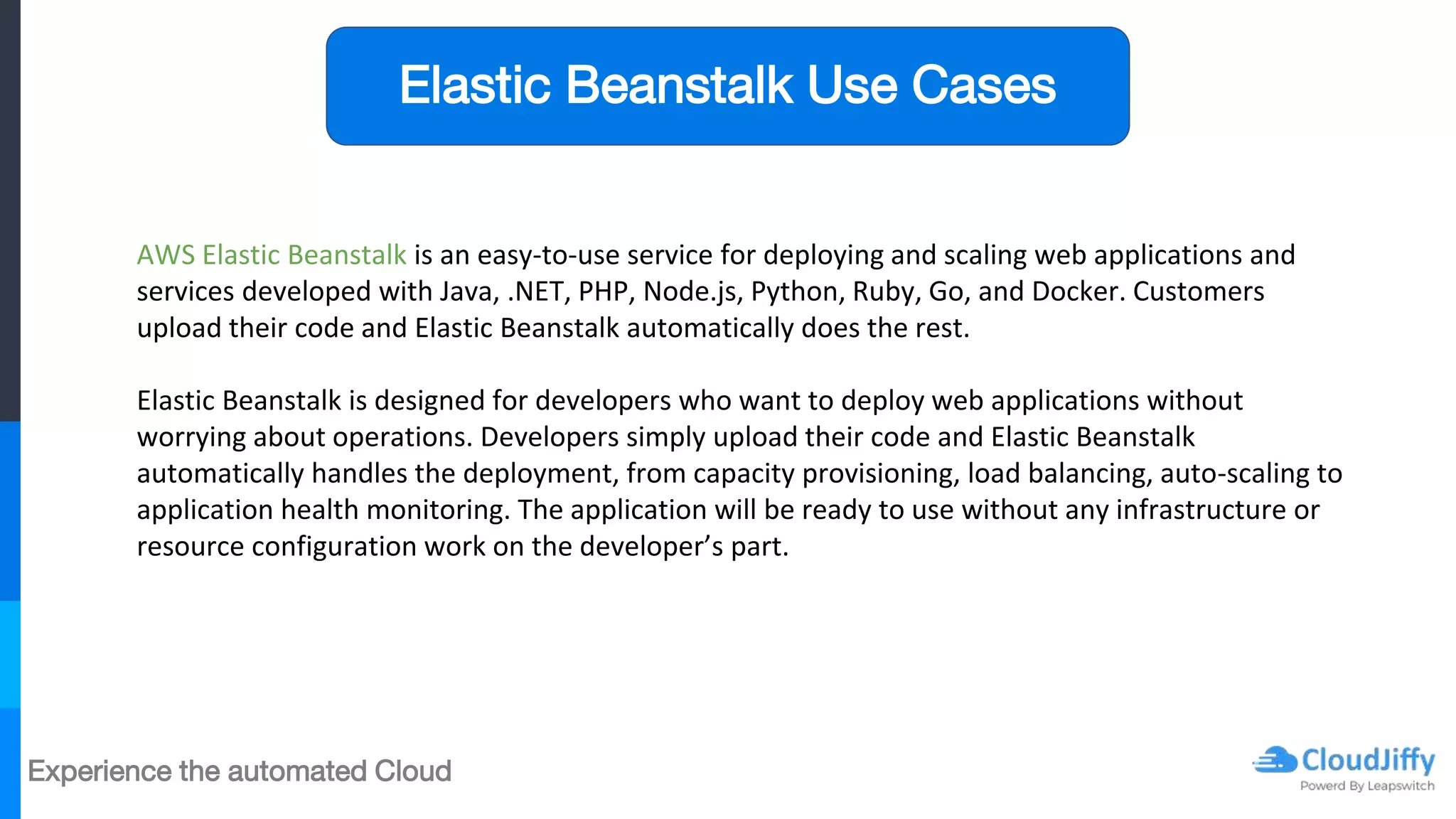 Experience the automated Cloud
AWS Elastic Beanstalk is an easy-to-use service for deploying and scaling web applications and
services developed with Java, .NET, PHP, Node.js, Python, Ruby, Go, and Docker. Customers
upload their code and Elastic Beanstalk automatically does the rest.
Elastic Beanstalk is designed for developers who want to deploy web applications without
worrying about operations. Developers simply upload their code and Elastic Beanstalk
automatically handles the deployment, from capacity provisioning, load balancing, auto-scaling to
application health monitoring. The application will be ready to use without any infrastructure or
resource configuration work on the developer’s part.
Elastic Beanstalk Use Cases
 