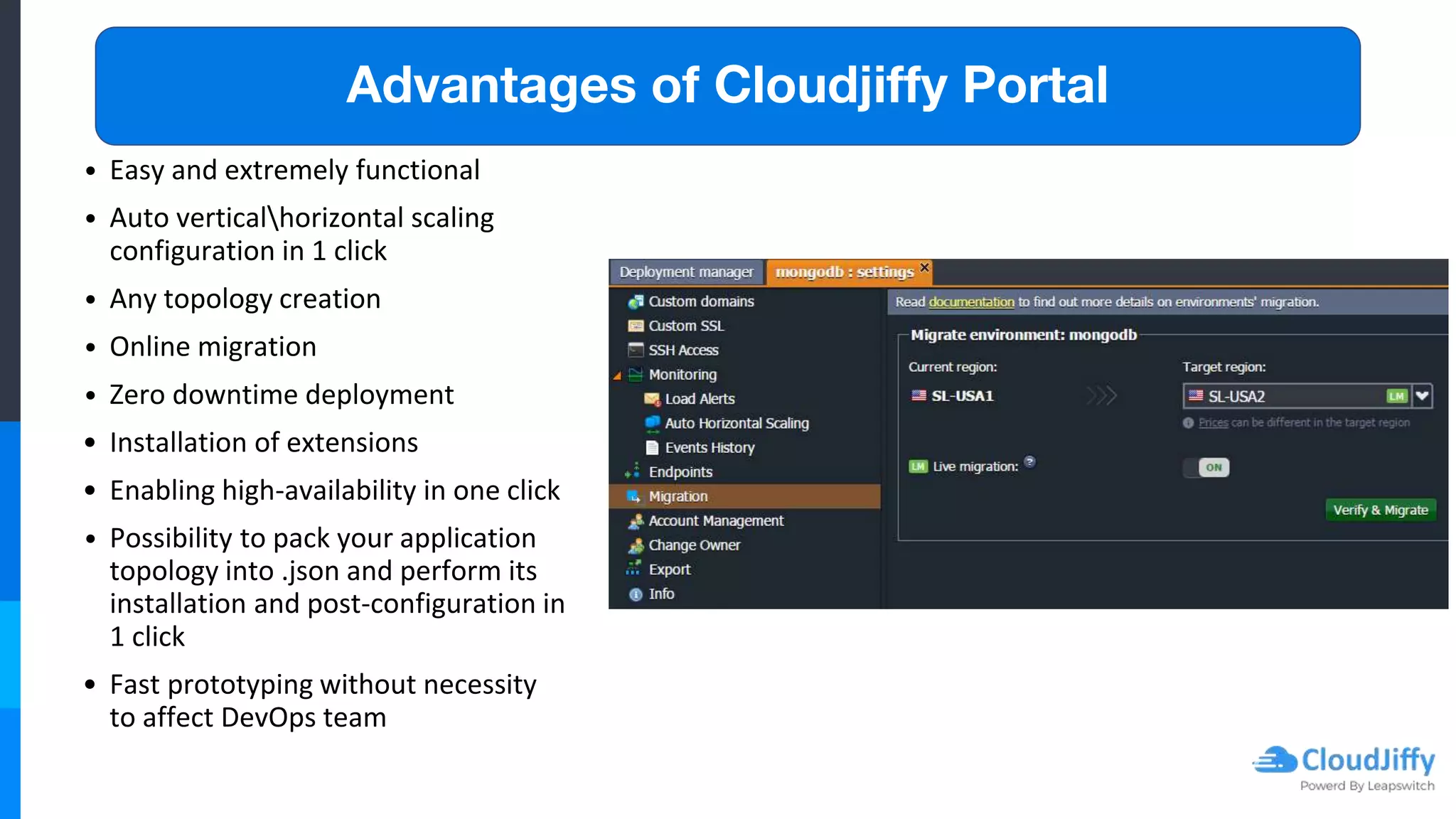 Advantages of Cloudjiffy Portal
• Easy and extremely functional
• Auto verticalhorizontal scaling
configuration in 1 click
• Any topology creation
• Online migration
• Zero downtime deployment
• Installation of extensions
• Enabling high-availability in one click
• Possibility to pack your application
topology into .json and perform its
installation and post-configuration in
1 click
• Fast prototyping without necessity
to affect DevOps team
 