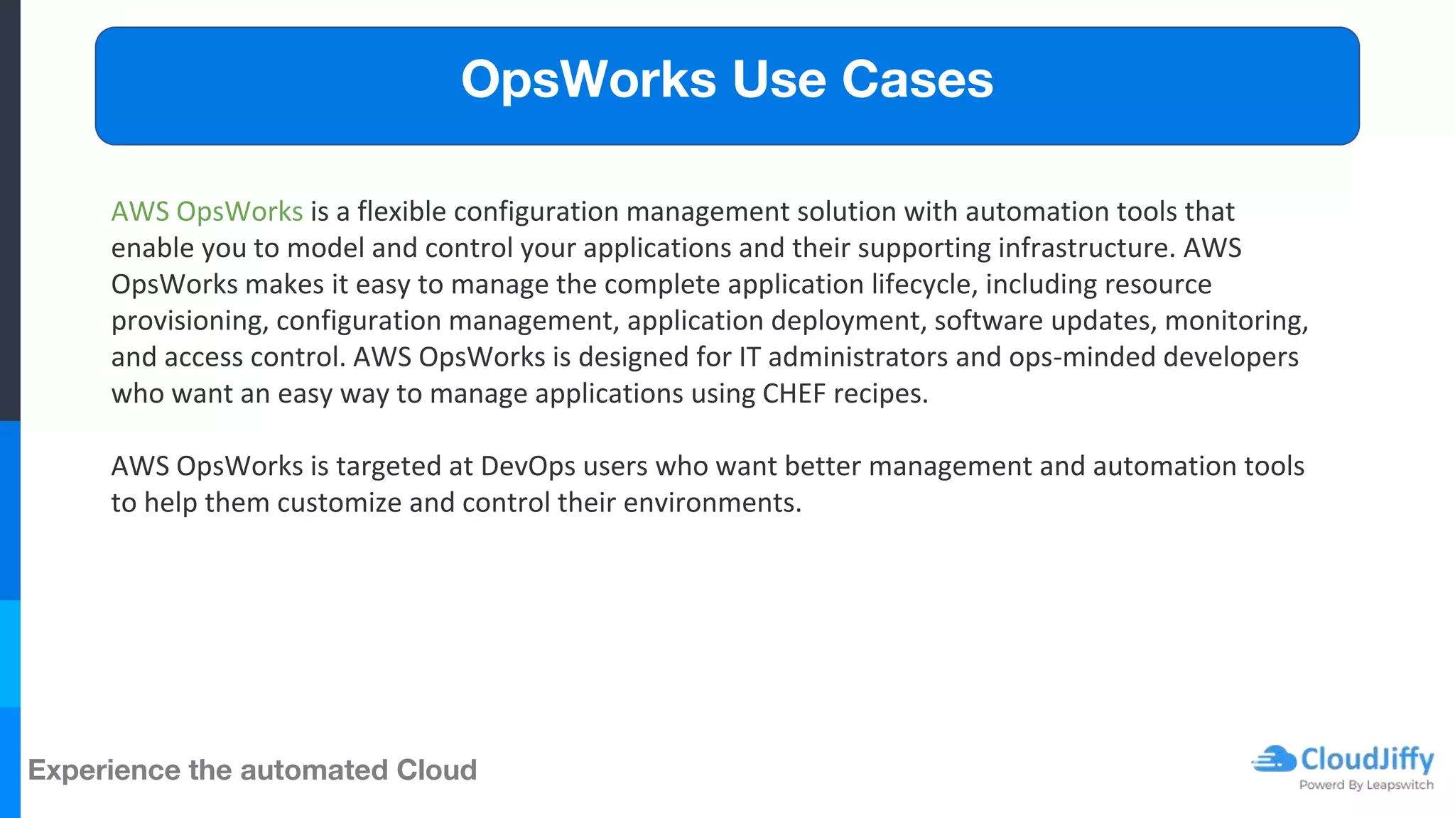 Experience the automated Cloud
AWS OpsWorks is a flexible configuration management solution with automation tools that
enable you to model and control your applications and their supporting infrastructure. AWS
OpsWorks makes it easy to manage the complete application lifecycle, including resource
provisioning, configuration management, application deployment, software updates, monitoring,
and access control. AWS OpsWorks is designed for IT administrators and ops-minded developers
who want an easy way to manage applications using CHEF recipes.
AWS OpsWorks is targeted at DevOps users who want better management and automation tools
to help them customize and control their environments.
OpsWorks Use Cases
 