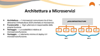 Architettura a Microservizi
❖ Architettura → I microservizi comunicano tra di loro
attraverso l’infrastruttura SOA orientata ai microservizi.
❖ Funzionalità → Ogni µServizio è responsabile della
propria funzione.
❖ Vantaggio → La scalabilità è relativa al
microservizio/funzione.
❖ Vantaggio → L’elemento minimo di deploy è il
microservizio/funzione.
 