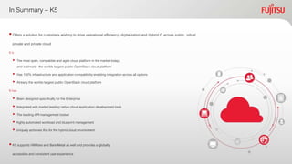 In Summary – K5
Offers a solution for customers wishing to drive operational efficiency, digitalization and Hybrid IT across public, virtual
private and private cloud
 K5 supports VMWare and Bare Metal as well and provides a globally
accessible and consistent user experience
It is
 The most open, compatible and agile cloud platform in the market today;
and is already the worlds largest public OpenStack cloud platform
 Has 100% infrastructure and application compatibilityenabling integration across all options
 Already the worlds largest public OpenStack cloud platform
It has
 Been designed specifically for the Enterprise
 Integrated with market leading native cloud application development tools
 The leading API management toolset
 Highly automated workload and blueprint management
 Uniquely achieves this for the hybrid cloud environment
 