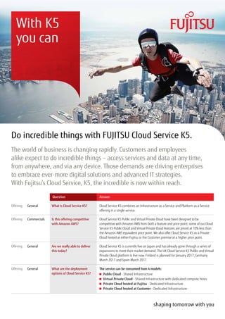 Do incredible things with FUJITSU Cloud Service K5.
The world of business is changing rapidly. Customers and employees
alike expect to do incredible things – access services and data at any time,
from anywhere, and via any device. Those demands are driving enterprises
to embrace ever-more digital solutions and advanced IT strategies.
With Fujitsu’s Cloud Service, K5, the incredible is now within reach.
With K5
you can
Cloud Service K5 combines an Infrastructure as a Service and Platform as a Service
offering in a single service.
Cloud Service K5 Public and Virtual Private Cloud have been designed to be
competitive with Amazon AWS from both a feature and price point, some of our Cloud
Service K5 Public Cloud and Virtual Private Cloud features are priced at 10% less than
the Amazon AWS equivalent price point. We also offer Cloud Service K5 as a Private
Cloud hosted at either Fujitsu or the Customer premise at a higher price point.
Cloud Service K5 is currently live on Japan and has already gone through a series of
expansions to meet their market demand. The UK Cloud Service K5 Public and Virtual
Private Cloud platform is live now. Finland is planned for January 2017, Germany
March 2017 and Spain March 2017.
The service can be consumed from 4 models:
	 Public Cloud - Shared Infrastructure
	 Virtual Private Cloud - Shared Infrastructure with dedicated compute hosts
	 Private Cloud hosted at Fujitsu - Dedicated Infrastructure
	 Private Cloud hosted at Customer - Dedicated Infrastructure
Offering
Offering
Offering
Offering
General
Commercials
General
General
What is Cloud Service K5?
Is this offering competitive
with Amazon AWS?
Are we really able to deliver
this today?
What are the deployment
options of Cloud Service K5?
Question Answer
 