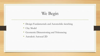 We Begin
• Design Fundamentals and Automobile sketching
• Clay Model
• Geometric Dimensioning and Tolerancing
• Autodesk Autocad 2D
 
