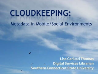 Cloudkeeping: Metadata in Mobile/Social Environments Lisa Carlucci Thomas Digital Services Librarian Southern Connecticut State University 