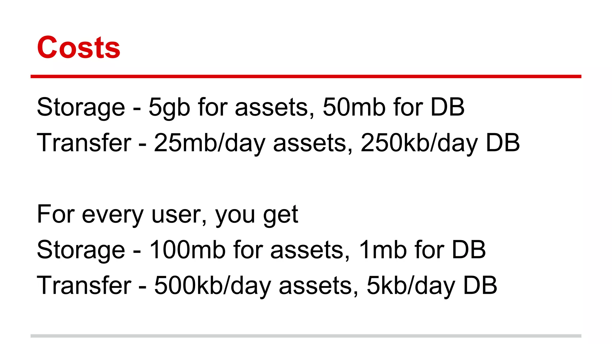 Costs 
Storage - 5gb for assets, 50mb for DB 
Transfer - 25mb/day assets, 250kb/day DB 
For every user, you get 
Storage - 100mb for assets, 1mb for DB 
Transfer - 500kb/day assets, 5kb/day DB 
 