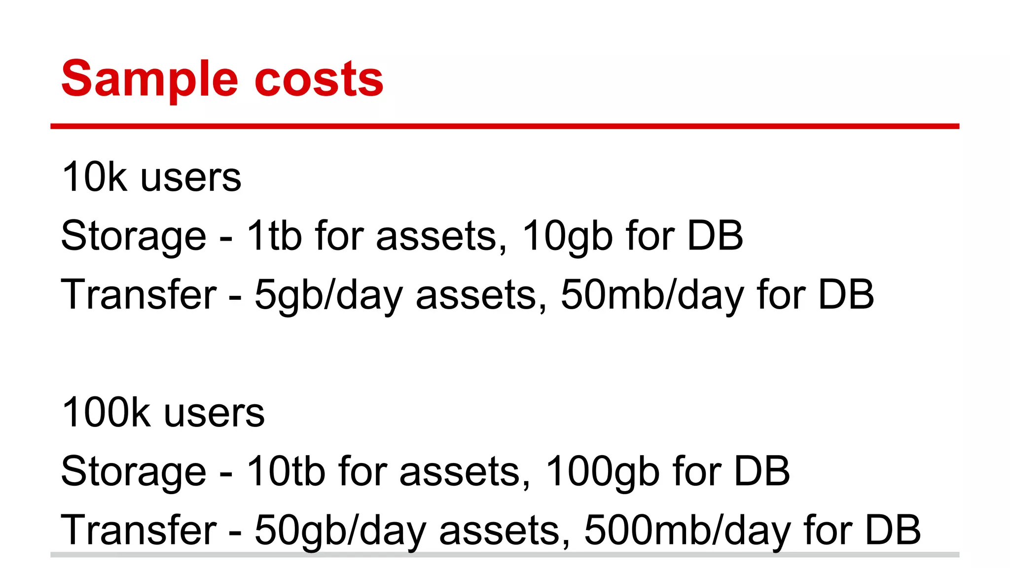 Sample costs 
10k users 
Storage - 1tb for assets, 10gb for DB 
Transfer - 5gb/day assets, 50mb/day for DB 
100k users 
Storage - 10tb for assets, 100gb for DB 
Transfer - 50gb/day assets, 500mb/day for DB 
 