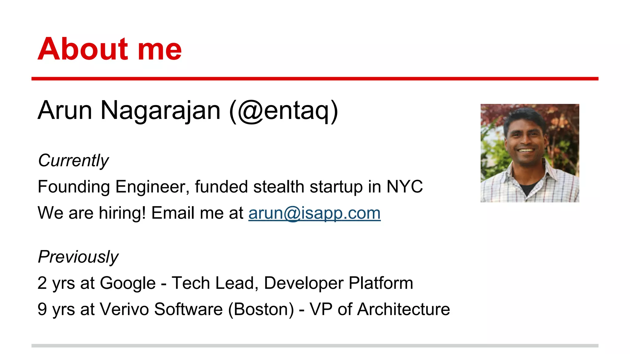 About me 
Arun Nagarajan (@entaq) 
Currently 
Founding Engineer, funded stealth startup in NYC 
We are hiring! Email me at arun@isapp.com 
Previously 
2 yrs at Google - Tech Lead, Developer Platform 
9 yrs at Verivo Software (Boston) - VP of Architecture 
 