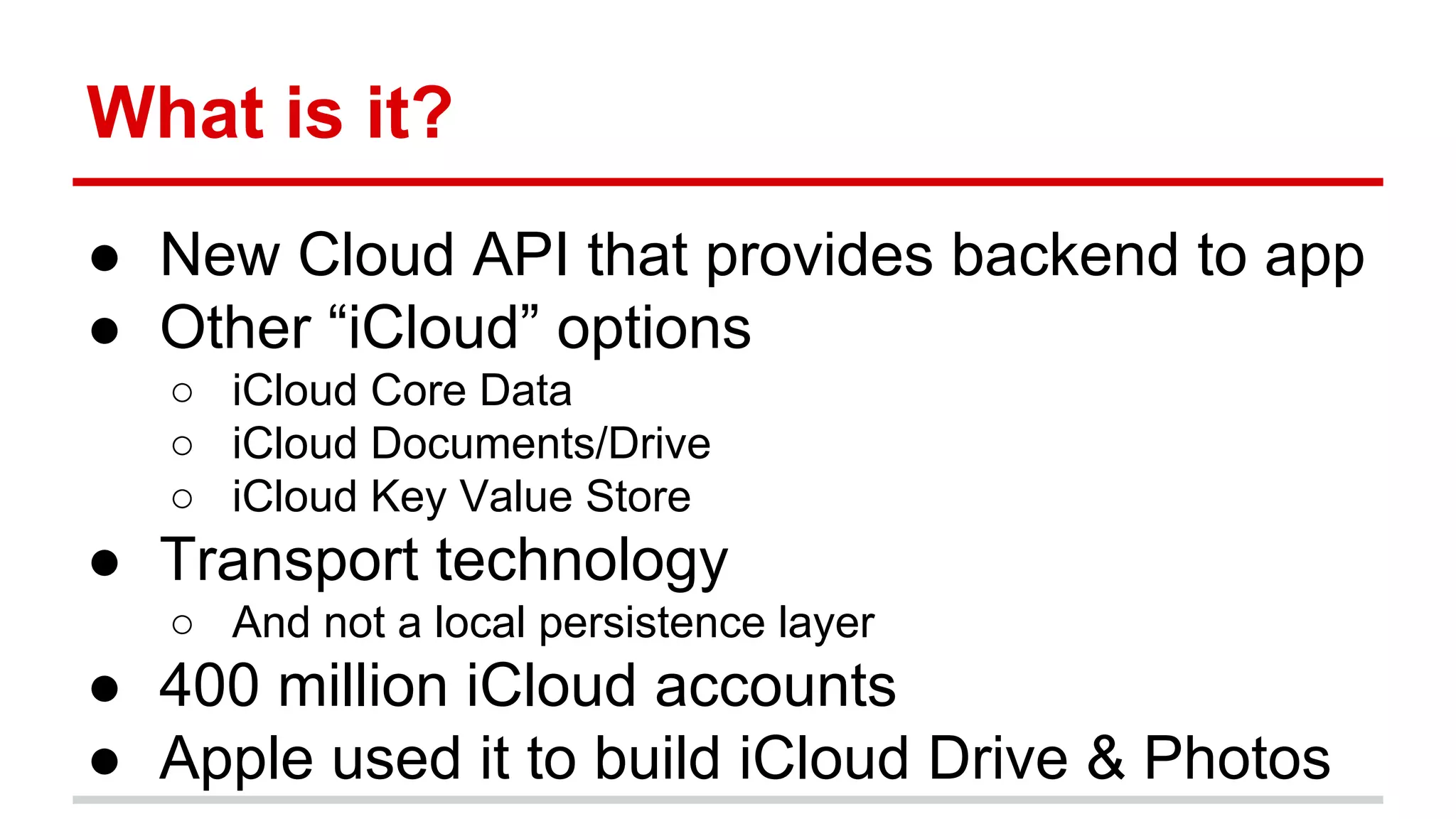 What is it? 
● New Cloud API that provides backend to app 
● Other “iCloud” options 
○ iCloud Core Data 
○ iCloud Documents/Drive 
○ iCloud Key Value Store 
● Transport technology 
○ And not a local persistence layer 
● 400 million iCloud accounts 
● Apple used it to build iCloud Drive & Photos 
 