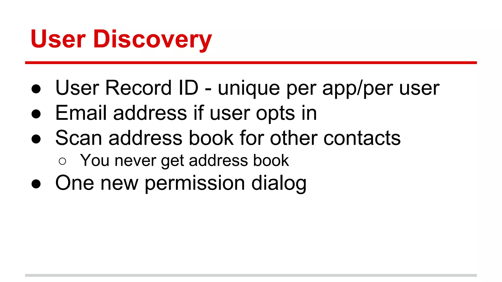 User Discovery 
● User Record ID - unique per app/per user 
● Email address if user opts in 
● Scan address book for other contacts 
○ You never get address book 
● One new permission dialog 
 