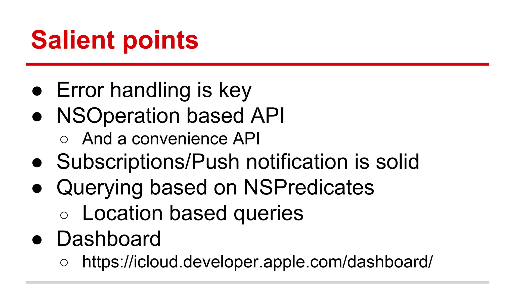 Salient points 
● Error handling is key 
● NSOperation based API 
○ And a convenience API 
● Subscriptions/Push notification is solid 
● Querying based on NSPredicates 
○ Location based queries 
● Dashboard 
○ https://icloud.developer.apple.com/dashboard/ 
 