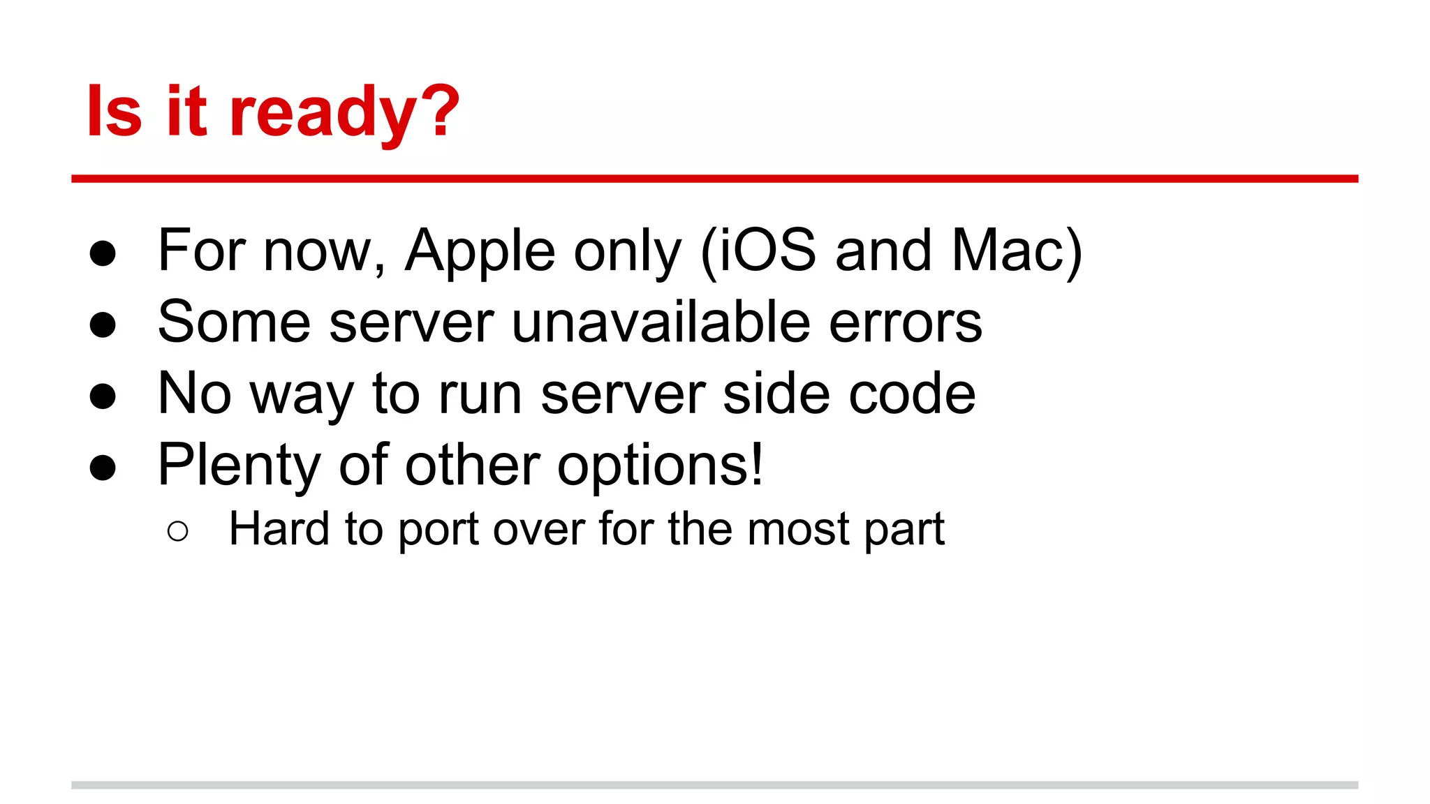 Is it ready? 
● For now, Apple only (iOS and Mac) 
● Some server unavailable errors 
● No way to run server side code 
● Plenty of other options! 
○ Hard to port over for the most part 
 