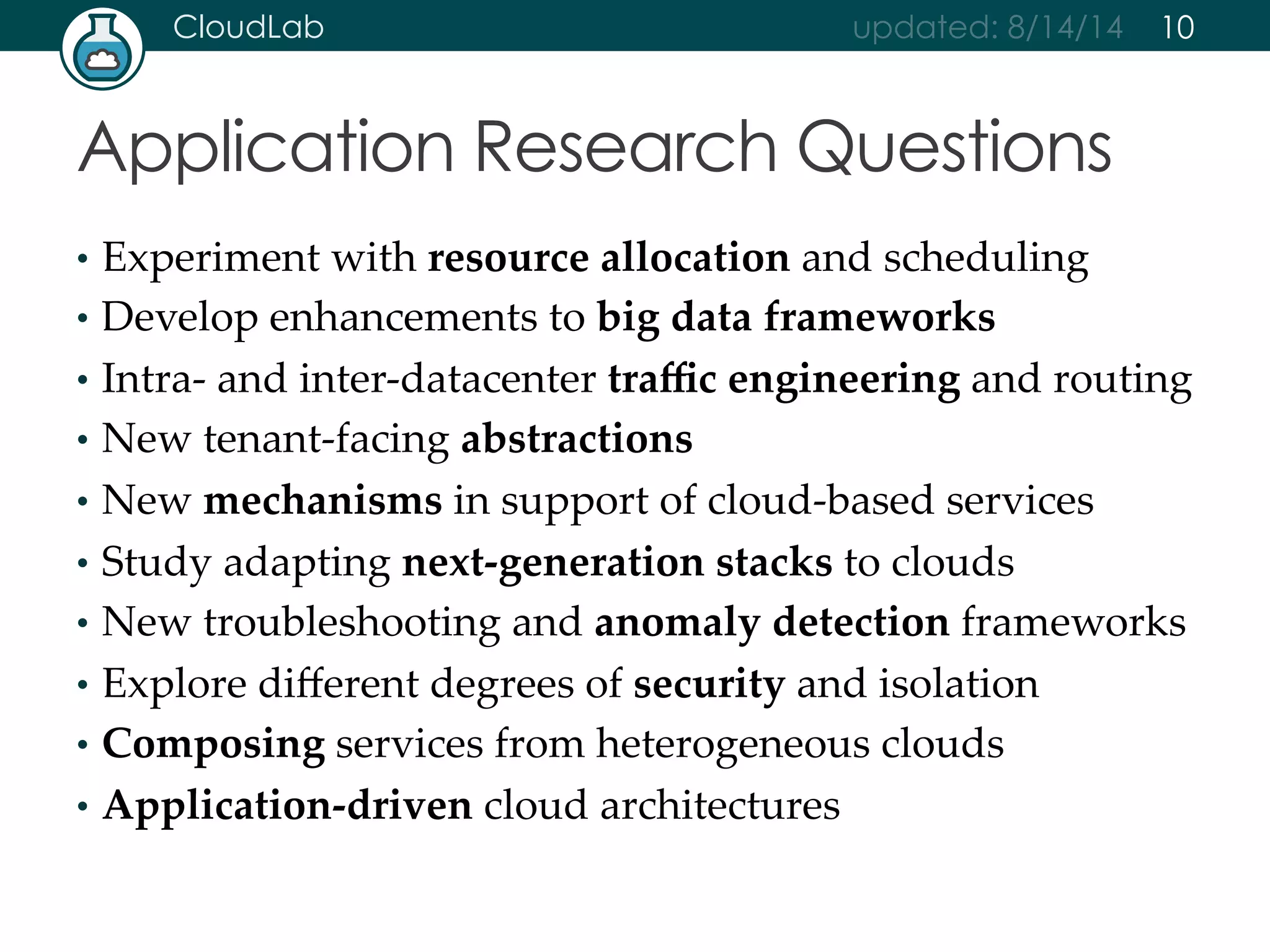 CloudLab updated: 8/14/14 
Application Research Questions 
10 
• Experiment with resource allocation and scheduling 
• Develop enhancements to big data frameworks 
• Intra-­‐‑ and inter-­‐‑datacenter traffic engineering and routing 
• New tenant-­‐‑facing abstractions 
• New mechanisms in support of cloud-­‐‑based services 
• Study adapting next-­‐‑generation stacks to clouds 
• New troubleshooting and anomaly detection frameworks 
• Explore different degrees of security and isolation 
• Composing services from heterogeneous clouds 
• Application-­‐‑driven cloud architectures 
 