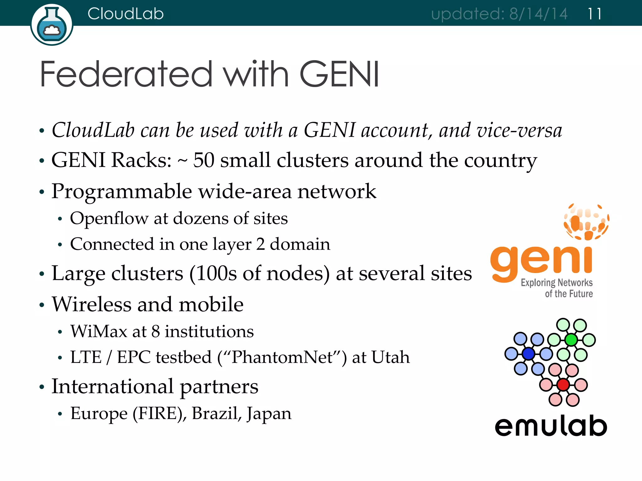CloudLab updated: 8/14/14 
Federated with GENI 
• CloudLab can be used with a GENI account, and vice-­‐‑versa 
• GENI Racks: ~ 50 small clusters around the country 
• Programmable wide-­‐‑area network 
• Openflow at dozens of sites 
• Connected in one layer 2 domain 
• Large clusters (100s of nodes) at several sites 
• Wireless and mobile 
• WiMax at 8 institutions 
• LTE / EPC testbed (“PhantomNet”) at Utah 
• International partners 
• Europe (FIRE), Brazil, Japan 
11 
 