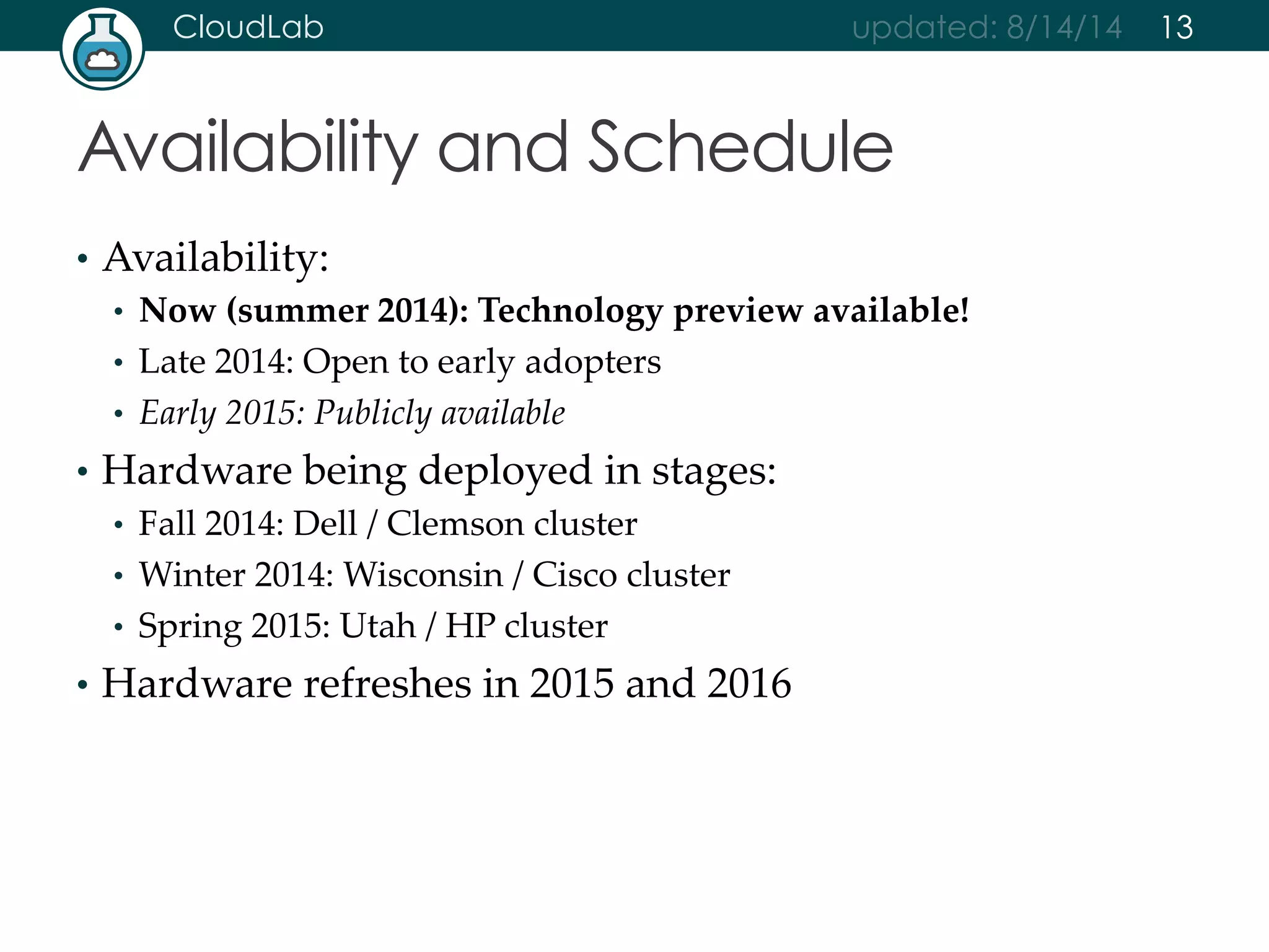 CloudLab updated: 8/14/14 
Availability and Schedule 
• Availability: 
• Now (summer 2014): Technology preview available! 
• Late 2014: Open to early adopters 
• Early 2015: Publicly available 
• Hardware being deployed in stages: 
• Fall 2014: Dell / Clemson cluster 
• Winter 2014: Wisconsin / Cisco cluster 
• Spring 2015: Utah / HP cluster 
• Hardware refreshes in 2015 and 2016 
13 
 