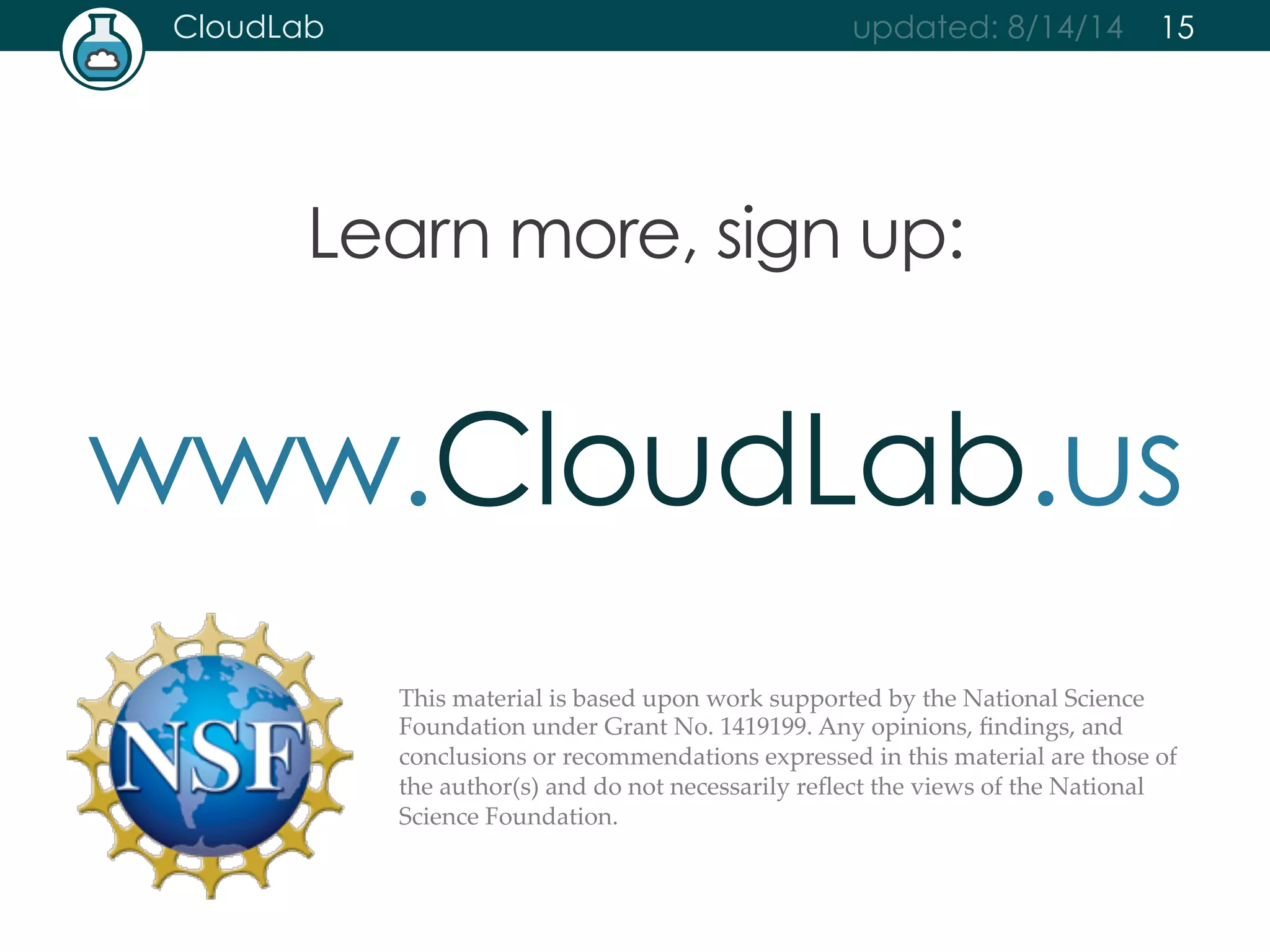 CloudLab updated: 8/14/14 
Learn more, sign up: 
15 
www.CloudLab.us 
This material is based upon work supported by the National Science 
Foundation under Grant No. 1419199. Any opinions, findings, and 
conclusions or recommendations expressed in this material are those of 
the author(s) and do not necessarily reflect the views of the National 
Science Foundation. 
