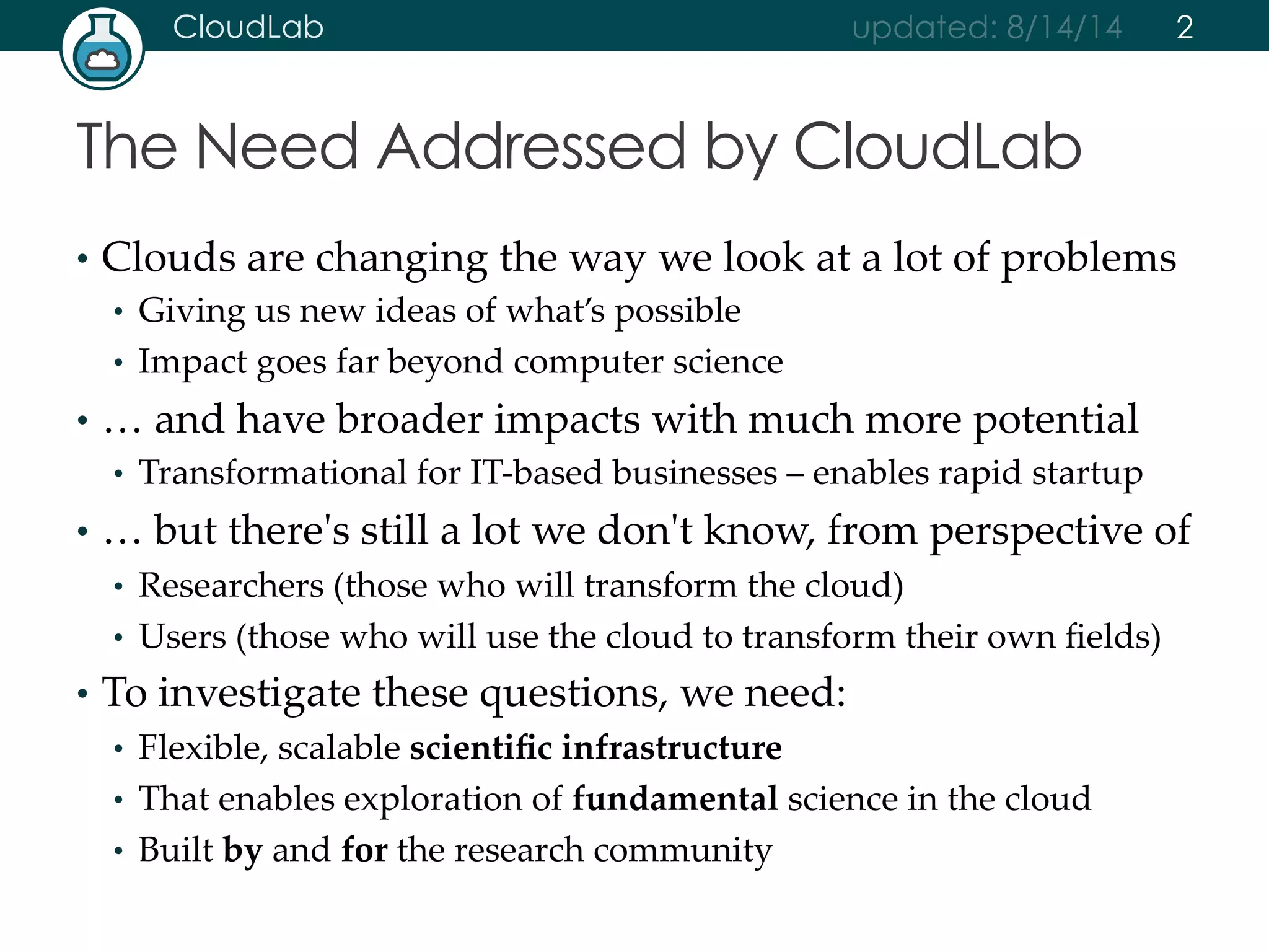 CloudLab updated: 8/14/14 
The Need Addressed by CloudLab 
2 
• Clouds are changing the way we look at a lot of problems 
• Giving us new ideas of what’s possible 
• Impact goes far beyond computer science 
• … and have broader impacts with much more potential 
• Transformational for IT-­‐‑based businesses – enables rapid startup 
• … but there'ʹs still a lot we don'ʹt know, from perspective of 
• Researchers (those who will transform the cloud) 
• Users (those who will use the cloud to transform their own fields) 
• To investigate these questions, we need: 
• Flexible, scalable scientific infrastructure 
• That enables exploration of fundamental science in the cloud 
• Built by and for the research community 
 