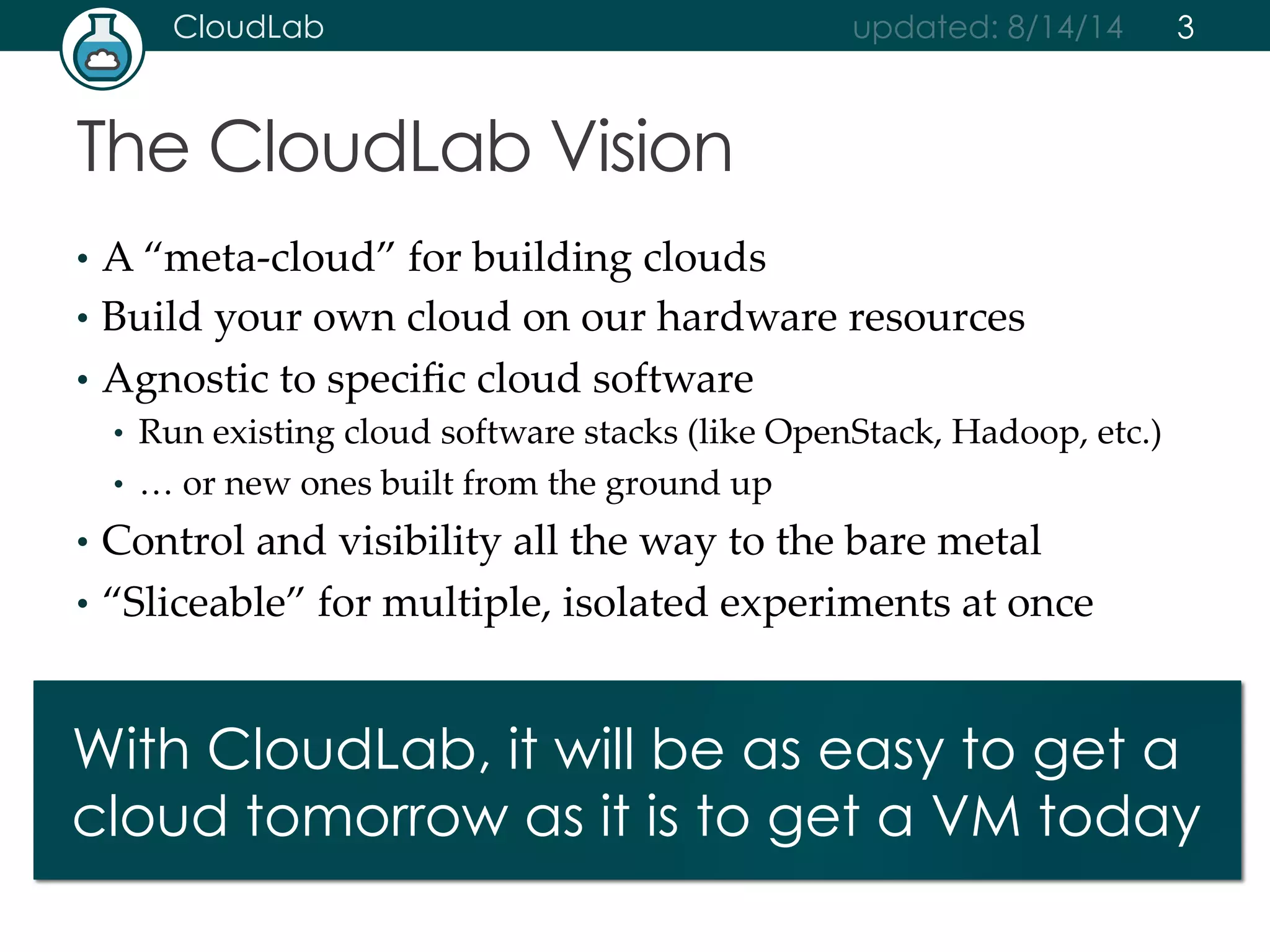 CloudLab updated: 8/14/14 
The CloudLab Vision 
• A “meta-­‐‑cloud” for building clouds 
• Build your own cloud on our hardware resources 
• Agnostic to specific cloud software 
• Run existing cloud software stacks (like OpenStack, Hadoop, etc.) 
• … or new ones built from the ground up 
• Control and visibility all the way to the bare metal 
• “Sliceable” for multiple, isolated experiments at once 
3 
With CloudLab, it will be as easy to get a 
cloud tomorrow as it is to get a VM today 
 