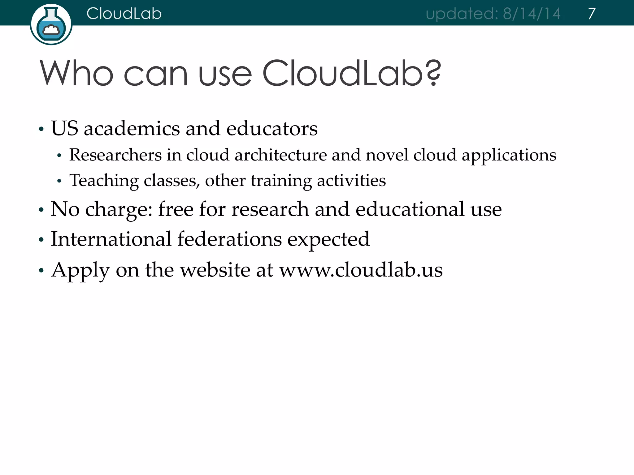 CloudLab updated: 8/14/14 
Who can use CloudLab? 
• US academics and educators 
• Researchers in cloud architecture and novel cloud applications 
• Teaching classes, other training activities 
• No charge: free for research and educational use 
• International federations expected 
• Apply on the website at www.cloudlab.us 
7 
 