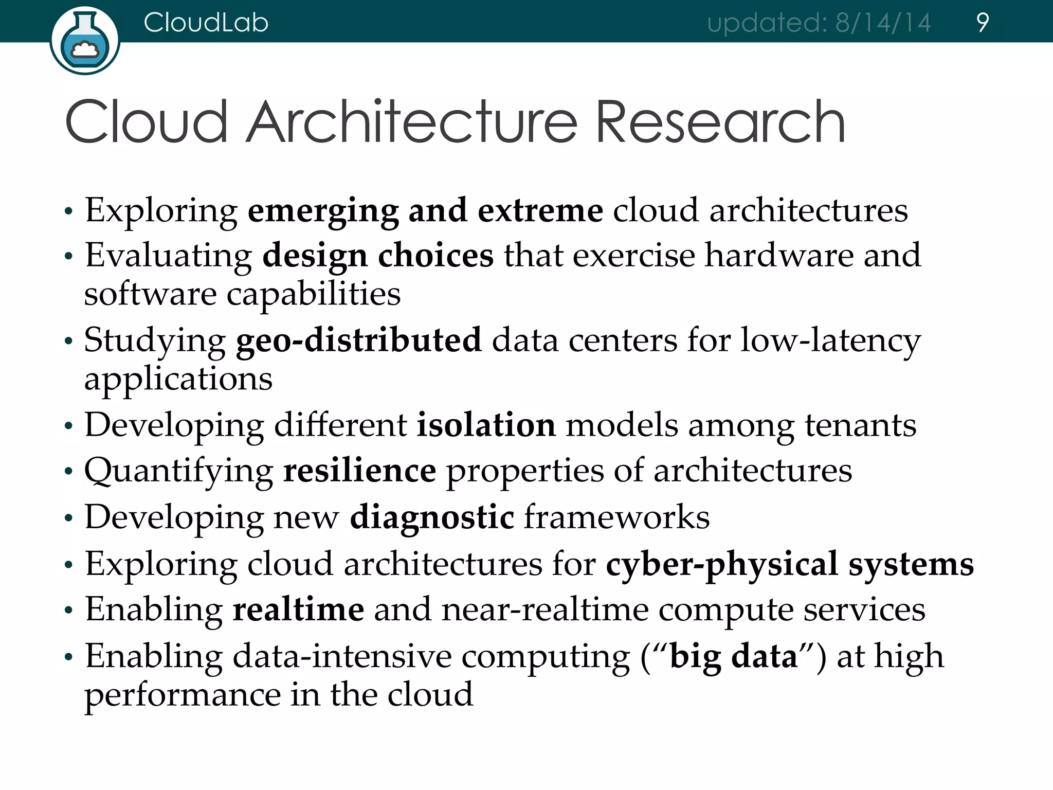 CloudLab updated: 8/14/14 
Cloud Architecture Research 
• Exploring emerging and extreme cloud architectures 
• Evaluating design choices that exercise hardware and 
software capabilities 
• Studying geo-­‐‑distributed data centers for low-­‐‑latency 
applications 
• Developing different isolation models among tenants 
• Quantifying resilience properties of architectures 
• Developing new diagnostic frameworks 
• Exploring cloud architectures for cyber-­‐‑physical systems 
• Enabling realtime and near-­‐‑realtime compute services 
• Enabling data-­‐‑intensive computing (“big data”) at high 
performance in the cloud 
9 
 
