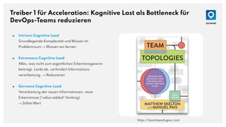 Treiber 1 für Acceleration: Kognitive Last als Bottleneck für
DevOps-Teams reduzieren
■ Intrinsic Cognitive Load
Grundlegende Komplexität und Wissen im
Problemraum → Müssen wir lernen
■ Extraneous Cognitive Load
Alles, was nicht zum eigentlichen Erkenntnisgewinn
beiträgt. Lenkt ab, verhindert Informations-
verarbeitung. → Reduzieren
■ Germane Cognitive Load
Verarbeitung der neuen Informationen, neue
Erkenntnisse ("value added" thinking)
→ Stiftet Wert
https://teamtopologies.com
 