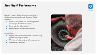 Stability & Performance
Bei aller Vorsicht: Cloud-Migration und andere
Modernisierungen sind große Changes. Fehler
passieren.
■ Latenz: Teilsysteme sind plötzlich getrennt
oder sogar über Clouds verteilt
■ Dinge wurden "übersehen".
■ Es wurde nicht ausreichend getestet.
Empfehlung:
■ Hypercare-Phase mit zentraler Unterstützung
pro Anwendung vorsehen.
■ Metriken erheben und vor allem auswerten.
■ Nachsteuern wo nötig.
 