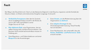Fazit
■ Verlässliche Transparenz über den Ist-Zustand,
durch sorgfältige Analyse sowohl in der Breite als
auch in der Tiefe, konsolidiert in einer
Single-Source-of-Truth
■ Klar deﬁnierte Ziele, eine Organisation, die am
selben Strang zieht und klare Kommunikation. Die
Business-Sicht und die technische Basis müssen im
Einklang sein.
■ Gute Migrations- und Zielarchitekturen und einen
Blueprint für die Anwendungen
Der Weg in die Cloud lohnt sich. Doch um den Bestand erfolgreich in die Cloud zu migrieren und die Vorteile der
Cloud zu heben, ist Arbeit und strukturiertes Vorgehen angesagt. Es braucht:
■ Einen Ansatz, um die Modernisierung über die
Organisation zu skalieren
■ Eine adaptive Strategie für die
Anwendungsmodernisierung. Cloud friendly
hat sich bewährt.
■ Einen Nachbrenner, der sicherstellt, dass die
Kosten, Stabilitäts- und Performance- Ziele
erreicht werden.
 