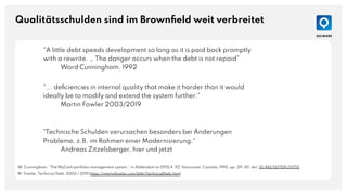 Qualitätsschulden sind im Brownﬁeld weit verbreitet
W. Cunningham, “The WyCash portfolio management system,” in Addendum to OPSLA ’92, Vancouver, Canada, 1992, pp. 29–30. doi: 10.1145/157709.157715.
M. Fowler, Technical Debt, 2003 / 2019 https://martinfowler.com/bliki/TechnicalDebt.html
“A little debt speeds development so long as it is paid back promptly
with a rewrite. … The danger occurs when the debt is not repaid”
Ward Cunningham, 1992
"... deﬁciencies in internal quality that make it harder than it would
ideally be to modify and extend the system further.“
Martin Fowler 2003/2019
"Technische Schulden verursachen besonders bei Änderungen
Probleme, z.B. im Rahmen einer Modernisierung.“
Andreas Zitzelsberger, hier und jetzt
 