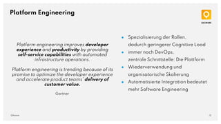 12
QAware
Platform Engineering
● Spezialisierung der Rollen,
dadurch geringerer Cognitive Load
● immer noch DevOps,
zentrale Schnittstelle: Die Plattform
● Wiederverwendung und
organisatorische Skalierung
● Automatisierte Integration bedeutet
mehr Software Engineering
Platform engineering improves developer
experience and productivity by providing
self-service capabilities with automated
infrastructure operations.
Platform engineering is trending because of its
promise to optimize the developer experience
and accelerate product teams’ delivery of
customer value.
Gartner
 
