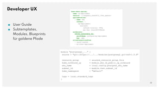 Developer UX
■ User Guide
■ Subtemplates,
Modules, Blueprints
für goldene Pfade
22
base-chart-spring:
name: my-deployment
version: '1-snapshot_a5d5547f_13561_master'
springProfiles:
- name: k8s
content: |
my-deployment:
business:
refresh-interval: PT5m
api-key: ksyajdf4038dsse
envSecrets:
SPRING_DATASOURCE_URL:
secretName: postgres-my-deployment
key: jdbc
allowConnectionsFrom:
- nginx-ingress
- my-other-deployment
module "postgresql_..." {
source = "git::https://.../.../modules/postgresql.git?ref=1.0.4"
resource_group = azurerm_resource_group.this
kube_outbound_ip = module.aks.lb_public_ip_outbound
sku_name = local.config.postgres_sku_name
subnet_id = module.vnet.subnet_id
kube_namespace = "default"
tags = local.standard_tags
}
 