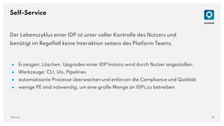 33
QAware
Self-Service
Der Lebenszyklus einer IDP ist unter voller Kontrolle des Nutzers und
benötigt im Regelfall keine Interaktion seitens des Platform Teams.
● Erzeugen, Löschen, Upgraden einer IDP Instanz wird durch Nutzer angestoßen
● Werkzeuge: CLI, UIs, Pipelines
● automatisierte Prozesse überwachen und enforcen die Compliance und Qualität
● wenige PE sind notwendig, um eine große Menge an IDPs zu betreiben
 