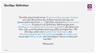 6
QAware
DevOps: Deﬁnition
“DevOps beschreibt einen Prozessverbesserungs-Ansatz
aus den Bereichen der Softwareentwicklung und
Systemadministration. [...] DevOps soll durch gemeinsame
Anreize, Prozesse und Software-Werkzeuge eine
effektivere und effizientere Zusammenarbeit der Bereiche
Dev, Ops und Qualitätssicherung (QS) ermöglichen. Mit
DevOps sollen die Qualität der Software, die
Geschwindigkeit der Entwicklung und der Auslieferung
sowie das Miteinander der beteiligten Teams verbessert
werden.”
Wikipedia
 