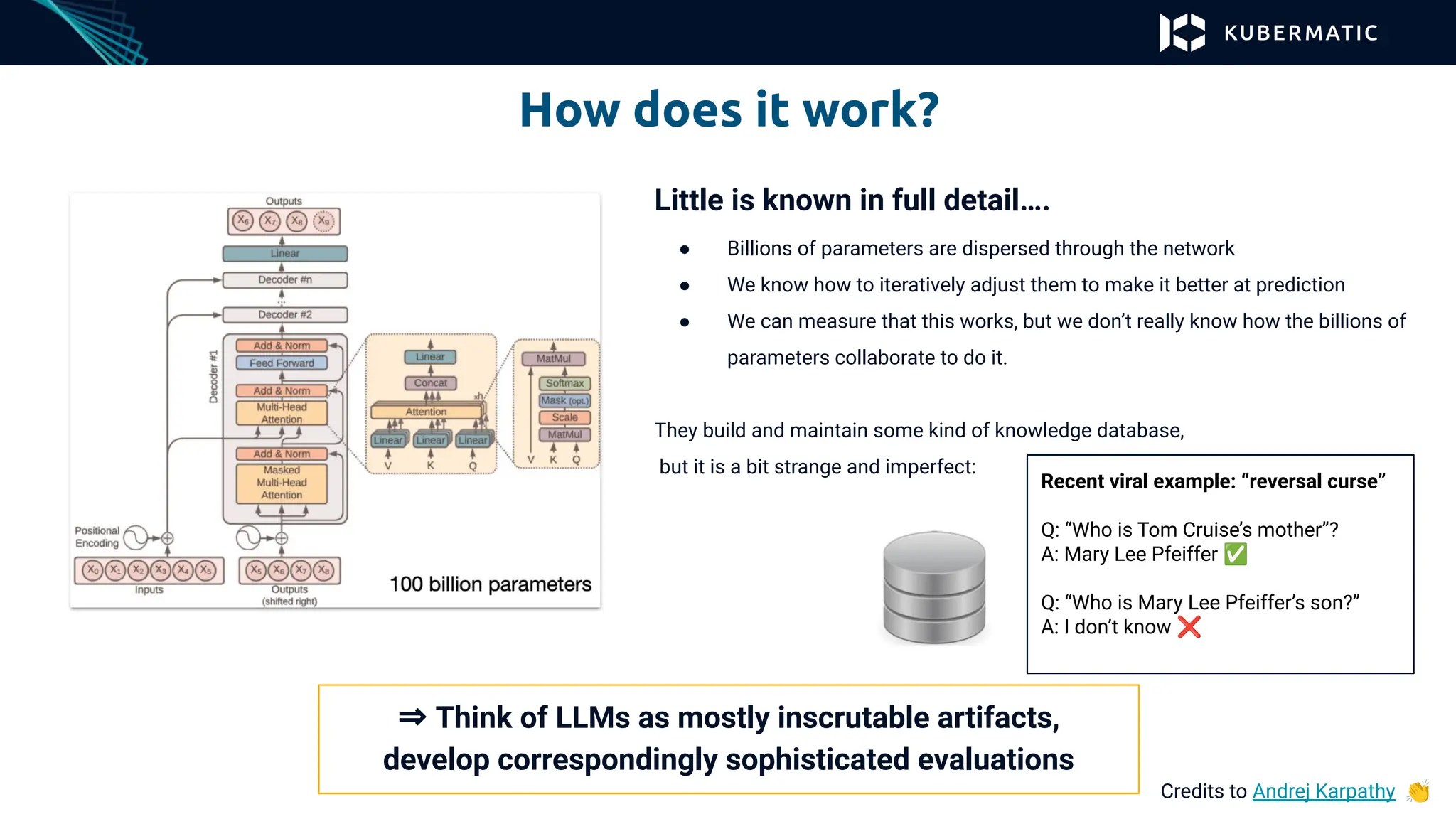 How does it work?
Credits to Andrej Karpathy 👏
Little is known in full detail….
● Billions of parameters are dispersed through the network
● We know how to iteratively adjust them to make it better at prediction
● We can measure that this works, but we don’t really know how the billions of
parameters collaborate to do it.
They build and maintain some kind of knowledge database,
but it is a bit strange and imperfect:
Recent viral example: “reversal curse”
Q: “Who is Tom Cruise’s mother”?
A: Mary Lee Pfeiffer ✅
Q: “Who is Mary Lee Pfeiffer’s son?”
A: I don’t know ❌
⇒ Think of LLMs as mostly inscrutable artifacts,
develop correspondingly sophisticated evaluations
 