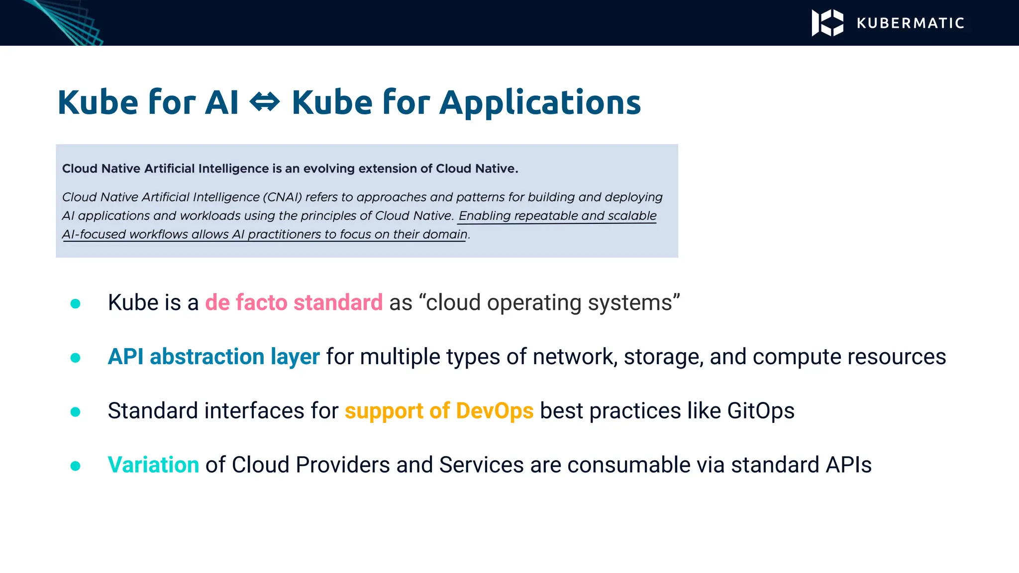 Kube for AI ⇔ Kube for Applications
● Kube is a de facto standard as “cloud operating systems”
● API abstraction layer for multiple types of network, storage, and compute resources
● Standard interfaces for support of DevOps best practices like GitOps
● Variation of Cloud Providers and Services are consumable via standard APIs
 