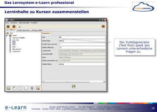 Das Lernsystem e-Learn professional

Lerninhalte zu Kursen zusammenstellen




                                                                                                   Der Zufallsgenerator
                                                                                                   (Test Pool) spielt den
                                                                                                 Lernern unterschiedliche
                                                                                                        Fragen zu.




                              Günter Greff Medien GmbH      Vor dem Hagen 7 27243 Dünsen (Germany)
             Kontakte: Günter Greff: eMail: g.greff@cloudlearning.eu + Burkhard Merten: eMail: b.merten@cloudlearning.eu   18
 