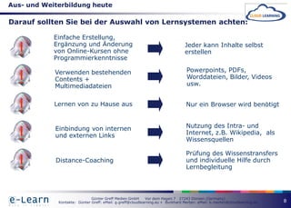 Aus- und Weiterbildung heute

Darauf sollten Sie bei der Auswahl von Lernsystemen achten:

            Einfache Erstellung,

  !         Ergänzung und Änderung
            von Online-Kursen ohne
            Programmierkenntnisse
                                                                                Jeder kann Inhalte selbst
                                                                                erstellen



  !         Verwenden bestehenden                                                Powerpoints, PDFs,
            Contents +                                                           Worddateien, Bilder, Videos
            Multimediadateien                                                    usw.



  !         Lernen von zu Hause aus                                              Nur ein Browser wird benötigt




  !         Einbindung von internen                                              Nutzung des Intra- und
            und externen Links                                                   Internet, z.B. Wikipedia, als
                                                                                 Wissensquellen

                                                                                 Prüfung des Wissenstransfers

  !         Distance-Coaching                                                    und individuelle Hilfe durch
                                                                                 Lernbegleitung



                              Günter Greff Medien GmbH      Vor dem Hagen 7 27243 Dünsen (Germany)
             Kontakte: Günter Greff: eMail: g.greff@cloudlearning.eu + Burkhard Merten: eMail: b.merten@cloudlearning.eu   8
 