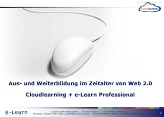 Aus- und Weiterbildung im Zeitalter von Web 2.0

     Cloudlearning + e-Learn Professional


                         Günter Greff Medien GmbH      Vor dem Hagen 7 27243 Dünsen (Germany)
        Kontakte: Günter Greff: eMail: g.greff@cloudlearning.eu + Burkhard Merten: eMail: b.merten@cloudlearning.eu   0
 
