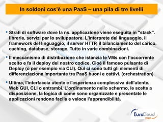 In soldoni cos’è una PaaS – una pila di tre livelli



 Strati di software dove la ns. applicazione viene eseguita in "stack".
  librerie, servizi per lo sviluppatore. L'interprete del linguaggio, il
  framework del linguaggio, il server HTTP, il bilanciamento del carico,
  caching, database, storage. Tutto in varie combinazioni.
 Il meccanismo di distribuzione che istanzia le VMs con l’occorrente
  scelto e fa il deploy del nostro codice. Cioè il famoso pulsante di
  Deploy (o per esempio via CLI). Qui ci sono tutti gli elementi di
  differenziazione importante tra PaaS buoni e cattivi. (orchestration)
 Ultima, l'interfaccia utente e l'esperienza complessiva dell'utente.
  Web GUI, CLI o entrambi. L'ordinamento nello schermo, le scelte a
  disposizione, la logica di come sono organizzate e presentate le
  applicazioni rendono facile e veloce l’apprendibilità.
 