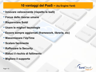 10 vantaggi del PaaS – (by Engine Yard)
 Innovare velocemente (rispetto le IaaS)
 Focus delle risorse umane
 Risparmiare Soldi
 Usare le migliori tecnologie
 Essere sempre aggiornati (framework, librerie, etc)
 Massimizzare l’UpTime
 Scalare facilmente
 Rafforzare la Security
 Riduci il rischio di fallimento
 Migliora il supporto


Page  15
 