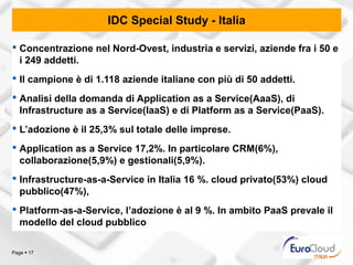 IDC Special Study - Italia

 Concentrazione nel Nord-Ovest, industria e servizi, aziende fra i 50 e
  i 249 addetti.
 Il campione è di 1.118 aziende italiane con più di 50 addetti.
 Analisi della domanda di Application as a Service(AaaS), di
  Infrastructure as a Service(IaaS) e di Platform as a Service(PaaS).
 L’adozione è il 25,3% sul totale delle imprese.
 Application as a Service 17,2%. In particolare CRM(6%),
  collaborazione(5,9%) e gestionali(5,9%).
 Infrastructure-as-a-Service in Italia 16 %. cloud privato(53%) cloud
  pubblico(47%),
 Platform-as-a-Service, l’adozione è al 9 %. In ambito PaaS prevale il
  modello del cloud pubblico

Page  17
 