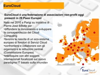 EuroCloud

EuroCloud é una federazione di associazioni non-profit oggi
presenti in 29 Paesi Europei
Nata nel 2010 a Parigi su iniziativa di
Pierre-José Billotte per :
•diffondere la conoscenza e sviluppare
la consapevolezza del Cloud
Computing
•favorire la nascita di un eco-sistema
europeo di fornitori di Servizi Cloud
•confrontarsi e collaborare con gli
organismi e le istituzioni centrali
(Commissione Europea)
•interloquire con altri soggetti
internazionali focalizzati sul nuovo
paradigma IT basato sulla «nuvola»
 