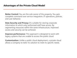 Better Control: You are the sole owner of the property. You gain
complete command over service integration, IT operations, policies,
and user behavior.
Data Security and Privacy: It’s suitable for storing corporate
information to which only authorized staff have access. By
segmenting resources within the same infrastructure, improved
access and security can be achieved.
Improve performance: This approach is designed to work with
legacy systems that are unable to access the public cloud.
Customization: Unlike a public cloud deployment, a private cloud
allows a company to tailor its solution to meet its specific needs.
Advantages of the Private Cloud Model
 