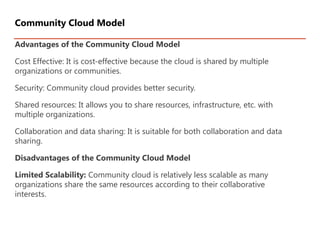Advantages of the Community Cloud Model
Cost Effective: It is cost-effective because the cloud is shared by multiple
organizations or communities.
Security: Community cloud provides better security.
Shared resources: It allows you to share resources, infrastructure, etc. with
multiple organizations.
Collaboration and data sharing: It is suitable for both collaboration and data
sharing.
Disadvantages of the Community Cloud Model
Limited Scalability: Community cloud is relatively less scalable as many
organizations share the same resources according to their collaborative
interests.
Community Cloud Model
 