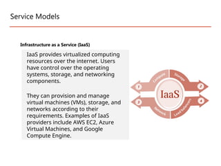 Service Models
Infrastructure as a Service (IaaS)
IaaS provides virtualized computing
resources over the internet. Users
have control over the operating
systems, storage, and networking
components.
They can provision and manage
virtual machines (VMs), storage, and
networks according to their
requirements. Examples of IaaS
providers include AWS EC2, Azure
Virtual Machines, and Google
Compute Engine.
 